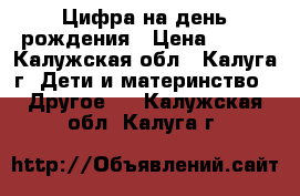 Цифра на день рождения › Цена ­ 900 - Калужская обл., Калуга г. Дети и материнство » Другое   . Калужская обл.,Калуга г.